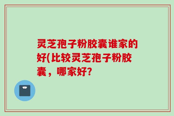 灵芝孢子粉胶囊谁家的好(比较灵芝孢子粉胶囊,哪家好?