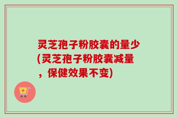 灵芝孢子粉胶囊的量少(灵芝孢子粉胶囊减量,保健效果不变)
