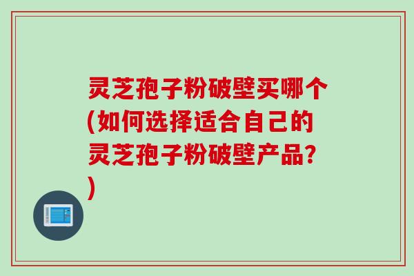 灵芝孢子粉破壁买哪个(如何选择适合自己的灵芝孢子粉破壁产品?)