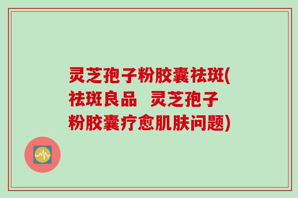 灵芝孢子粉胶囊祛斑(祛斑良品 灵芝孢子粉胶囊疗愈肌肤问题)