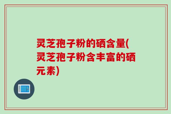 灵芝孢子粉的硒含量(灵芝孢子粉含丰富的硒元素)