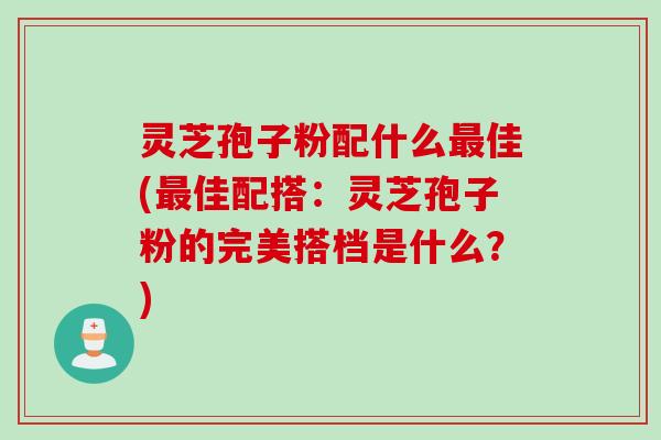 灵芝孢子粉配什么最佳(最佳配搭:灵芝孢子粉的完美搭档是什么?)