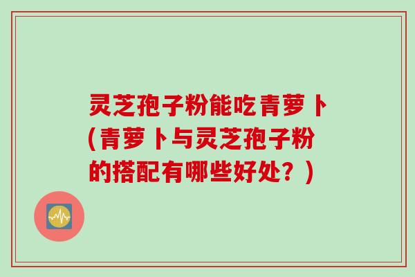 灵芝孢子粉能吃青萝卜(青萝卜与灵芝孢子粉的搭配有哪些好处？)