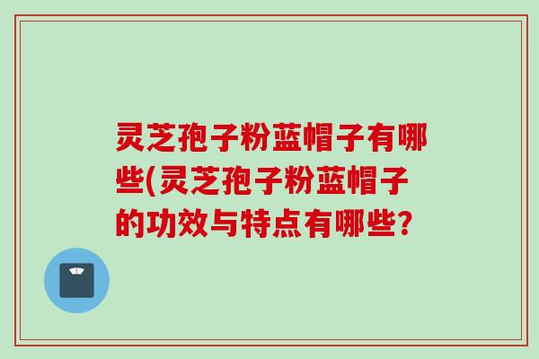 灵芝孢子粉蓝帽子有哪些(灵芝孢子粉蓝帽子的功效与特点有哪些？