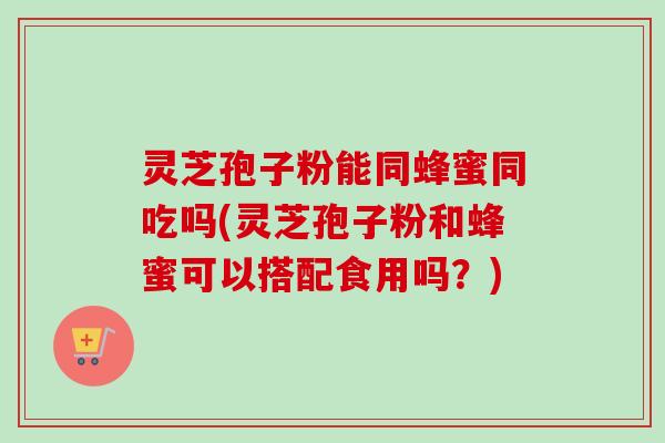 灵芝孢子粉能同蜂蜜同吃吗(灵芝孢子粉和蜂蜜可以搭配食用吗？)