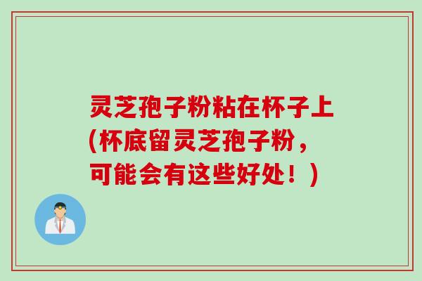灵芝孢子粉粘在杯子上(杯底留灵芝孢子粉，可能会有这些好处！)
