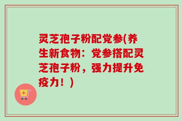 灵芝孢子粉配党参(养生新食物:党参搭配灵芝孢子粉,强力提升免疫力!)