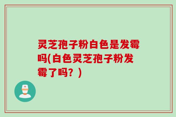 灵芝孢子粉白色是发霉吗(白色灵芝孢子粉发霉了吗?)