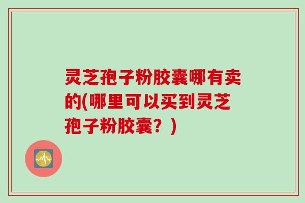 灵芝孢子粉胶囊哪有卖的(哪里可以买到灵芝孢子粉胶囊?)