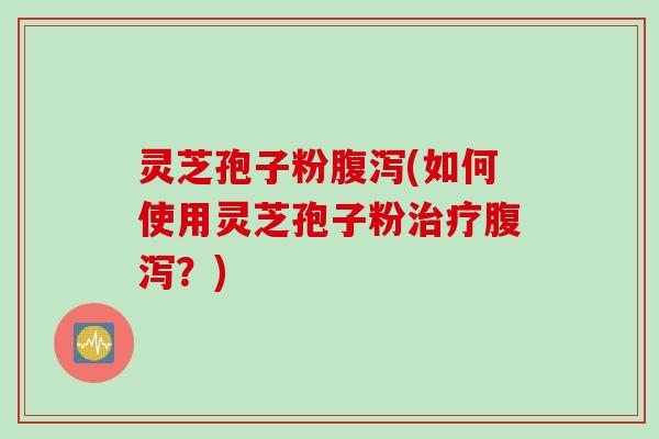 灵芝孢子粉腹泻(如何使用灵芝孢子粉治疗腹泻?)