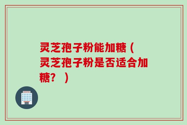 灵芝孢子粉能加糖 (灵芝孢子粉是否适合加糖? )