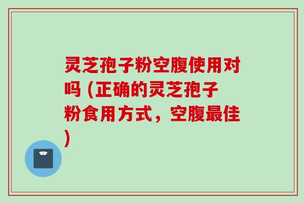 灵芝孢子粉空腹使用对吗 (正确的灵芝孢子粉食用方式,空腹最佳)
