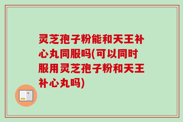灵芝孢子粉能和天王补心丸同服吗(可以同时服用灵芝孢子粉和天王补心丸吗)