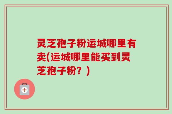 灵芝孢子粉运城哪里有卖(运城哪里能买到灵芝孢子粉？)
