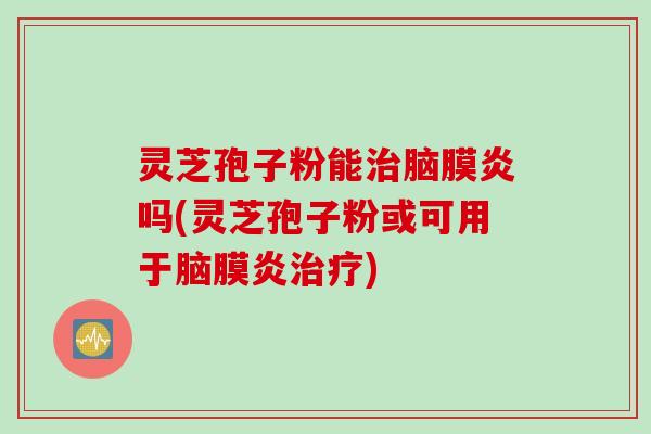 灵芝孢子粉能治脑膜炎吗(灵芝孢子粉或可用于脑膜炎治疗)