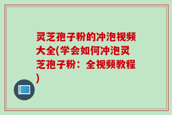 灵芝孢子粉的冲泡视频大全(学会如何冲泡灵芝孢子粉:全视频教程)