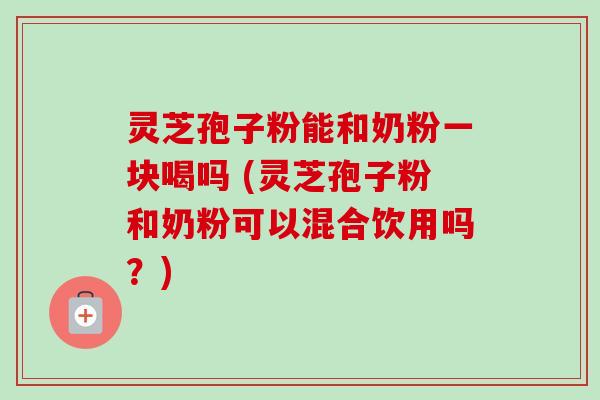 灵芝孢子粉能和奶粉一块喝吗 (灵芝孢子粉和奶粉可以混合饮用吗?)