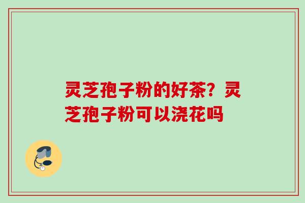 灵芝孢子粉的好茶？灵芝孢子粉可以浇花吗