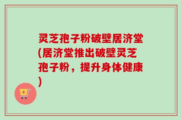 灵芝孢子粉破壁居济堂(居济堂推出破壁灵芝孢子粉,提升身体健康)