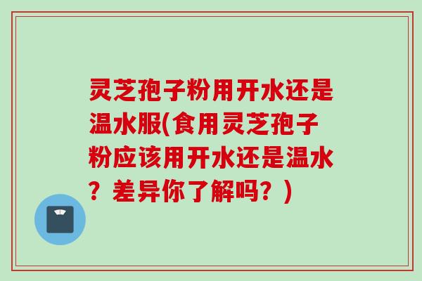 灵芝孢子粉用开水还是温水服(食用灵芝孢子粉应该用开水还是温水？差异你了解吗？)