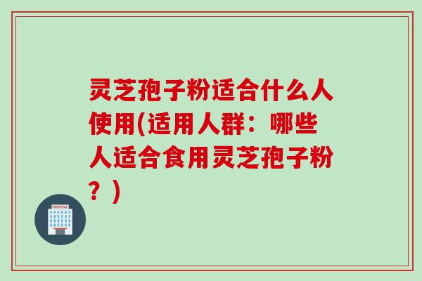 灵芝孢子粉适合什么人使用(适用人群：哪些人适合食用灵芝孢子粉？)