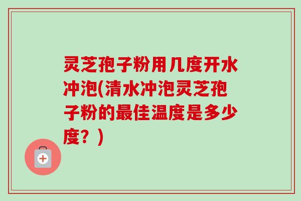 灵芝孢子粉用几度开水冲泡(清水冲泡灵芝孢子粉的最佳温度是多少度?)
