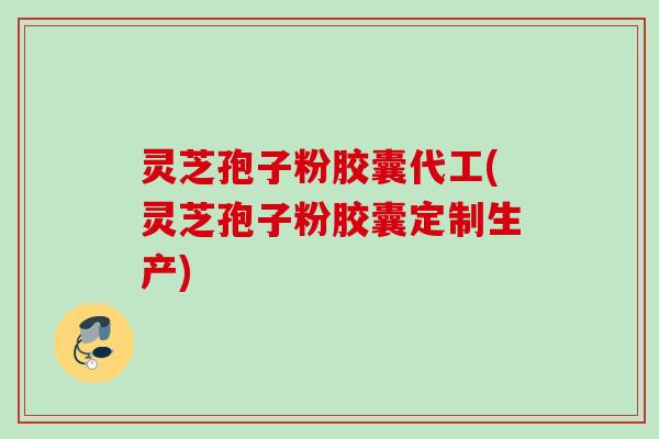 灵芝孢子粉胶囊代工(灵芝孢子粉胶囊定制生产)