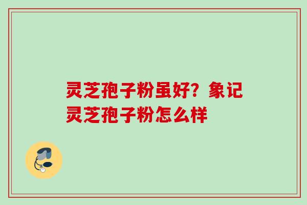 灵芝孢子粉虽好？象记灵芝孢子粉怎么样