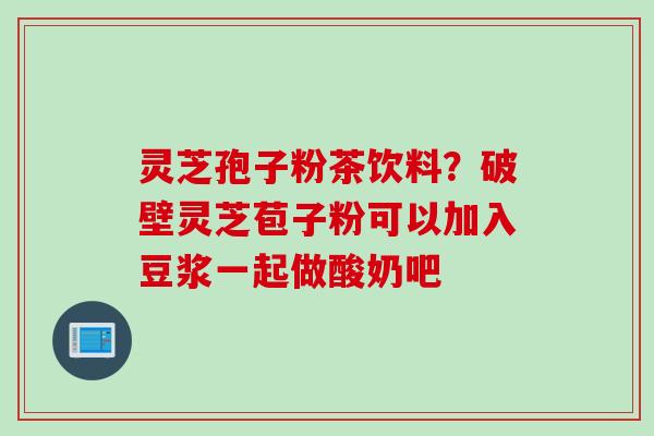 灵芝孢子粉茶饮料？破壁灵芝苞子粉可以加入豆浆一起做酸奶吧