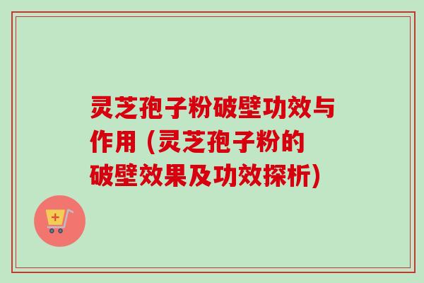 灵芝孢子粉破壁功效与作用 (灵芝孢子粉的破壁效果及功效探析)