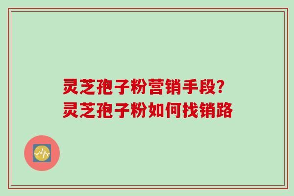 灵芝孢子粉营销手段?灵芝孢子粉如何找销路 灵芝孢子粉营销手段?灵芝孢子粉如何找销路