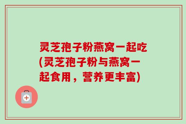 灵芝孢子粉燕窝一起吃(灵芝孢子粉与燕窝一起食用，营养更丰富)