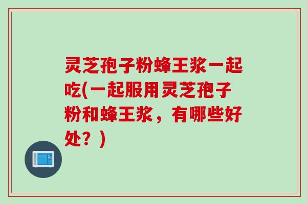 灵芝孢子粉蜂王浆一起吃(一起服用灵芝孢子粉和蜂王浆,有哪些好处?)