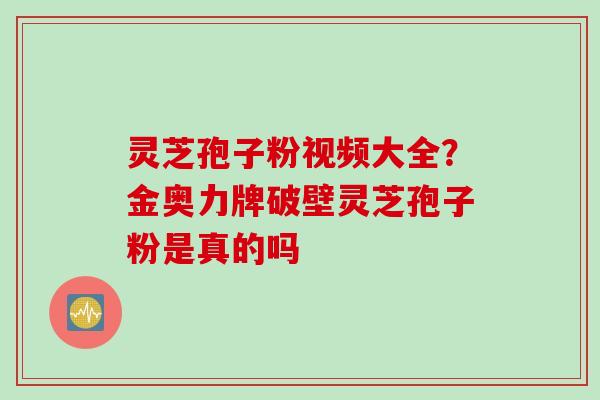 灵芝孢子粉视频大全?金奥力牌破壁灵芝孢子粉是真的吗