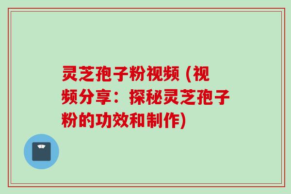 灵芝孢子粉视频 (视频分享:探秘灵芝孢子粉的功效和制作)