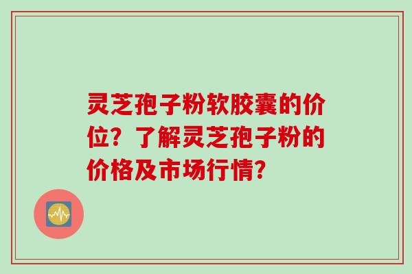 灵芝孢子粉软胶囊的价位？了解灵芝孢子粉的价格及市场行情？