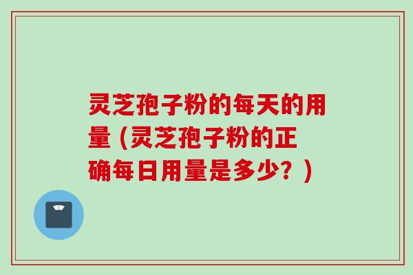灵芝孢子粉的每天的用量 (灵芝孢子粉的正确每日用量是多少？)