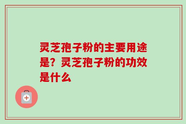 灵芝孢子粉的主要用途是？灵芝孢子粉的功效是什么