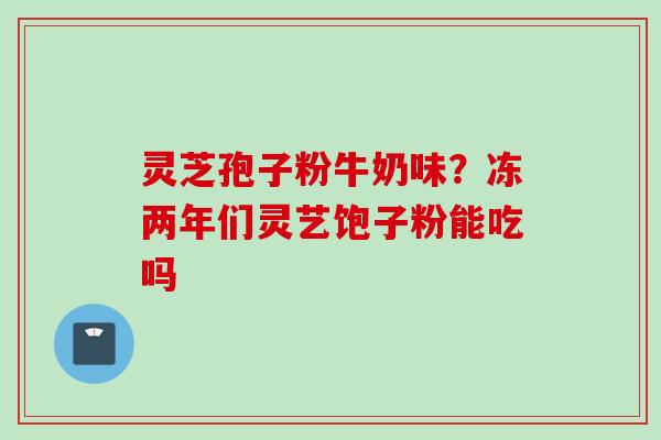 灵芝孢子粉牛奶味?冻两年们灵艺饱子粉能吃吗 灵芝孢子粉牛奶味?冻两年们灵艺饱子粉能吃吗