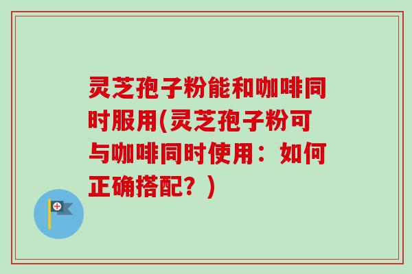 灵芝孢子粉能和咖啡同时服用(灵芝孢子粉可与咖啡同时使用：如何正确搭配？)