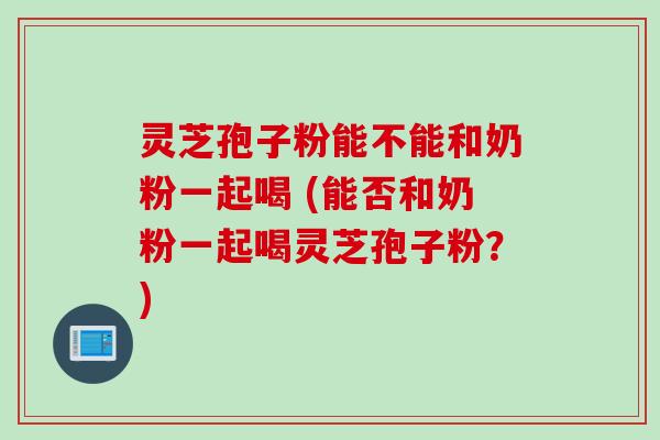 灵芝孢子粉能不能和奶粉一起喝 (能否和奶粉一起喝灵芝孢子粉?)
