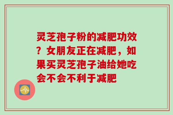 灵芝孢子粉的减肥功效?女朋友正在减肥,如果买灵芝孢子油给她吃会不会不利于减肥
