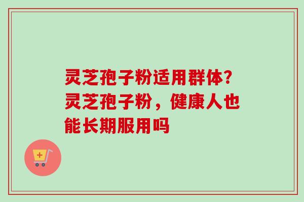 灵芝孢子粉适用群体？灵芝孢子粉，健康人也能长期服用吗