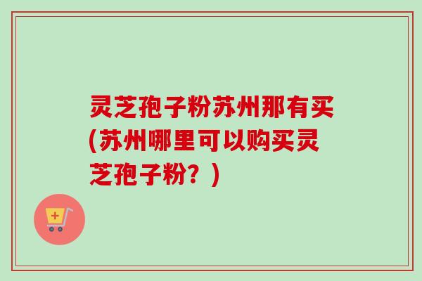 灵芝孢子粉苏州那有买(苏州哪里可以购买灵芝孢子粉？)