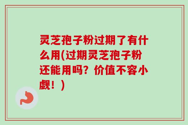灵芝孢子粉过期了有什么用(过期灵芝孢子粉还能用吗？价值不容小觑！)