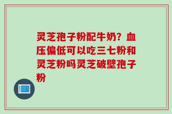 灵芝孢子粉配牛奶?偏低可以吃三七粉和灵芝粉吗灵芝破壁孢子粉 灵芝孢子粉配牛奶?偏低可以吃三七粉和灵芝粉吗灵芝破壁孢子粉