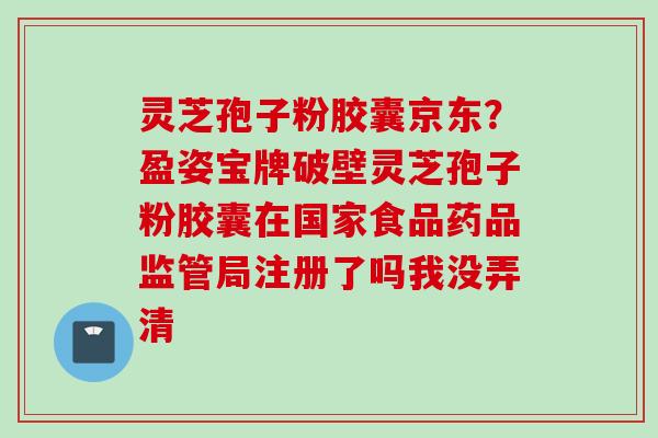 灵芝孢子粉胶囊京东?盈姿宝牌破壁灵芝孢子粉胶囊在国家食品药品监管局注册了吗我没弄清