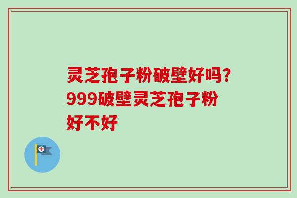 灵芝孢子粉破壁好吗？999破壁灵芝孢子粉好不好
