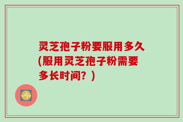 灵芝孢子粉要服用多久(服用灵芝孢子粉需要多长时间?)
