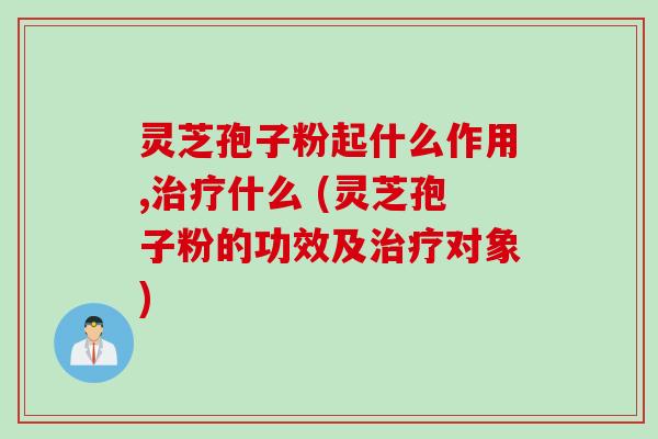 灵芝孢子粉起什么作用,治疗什么 (灵芝孢子粉的功效及治疗对象)